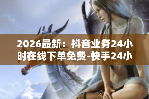2026最新：抖音业务24小时在线下单免费-快手24小时最低价-KS业务