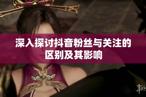 深入探讨抖音粉丝与关注的区别及其影响