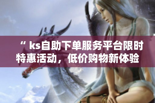 “ ks自助下单服务平台限时特惠活动,低价购物新体验” “ ks自助下单服务平台限时特惠活动,低价购物新体验”