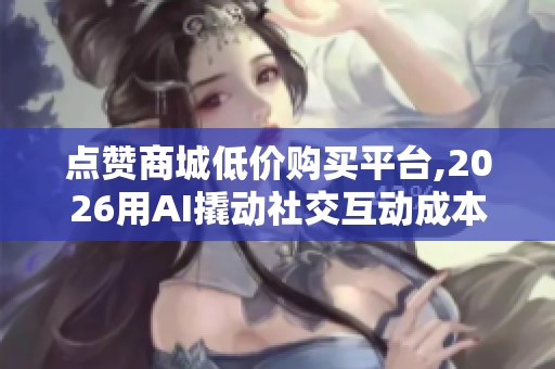 点赞商城低价购买平台,2026用AI撬动社交互动成本革命 点赞商城低价购买平台,2026用AI撬动社交互动成本革命