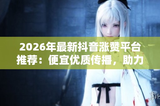 2026年最新抖音涨赞平台推荐:便宜优质传播,助力品牌影响力提升! 2026年最新抖音涨赞平台推荐:便宜优质传播,助力品牌影响力提升!