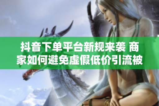 抖音下单平台新规来袭 商家如何避免虚假低价引流被罚 抖音下单平台新规来袭 商家如何避免虚假低价引流被罚