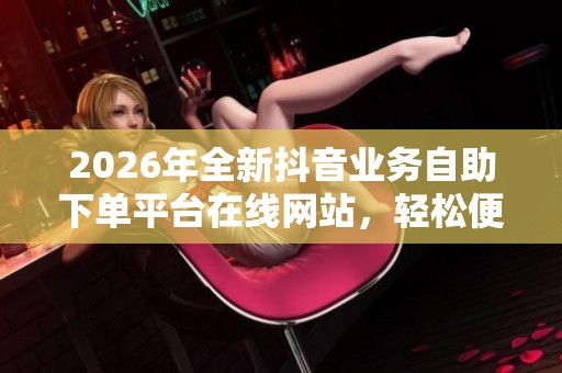2026年全新抖音业务自助下单平台在线网站，轻松便捷管理个人媒体账号
