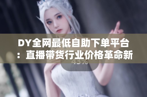 DY全网最低自助下单平台:直播带货行业价格革命新纪元开启 DY全网最低自助下单平台:直播带货行业价格革命新纪元开启