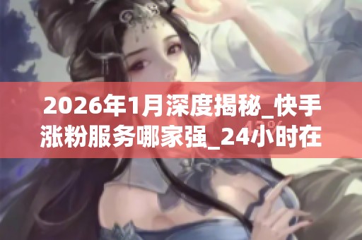 2026年1月深度揭秘_快手涨粉服务哪家强_24小时在线下单背后全是坑 2026年1月深度揭秘_快手涨粉服务哪家强_24小时在线下单背后全是坑
