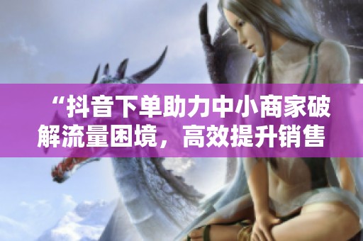 “抖音下单助力中小商家破解流量困境,高效提升销售策略” “抖音下单助力中小商家破解流量困境,高效提升销售策略”