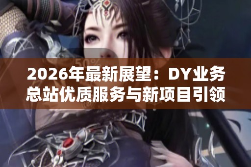 2026年最新展望：DY业务总站优质服务与新项目引领行业未来趋势
