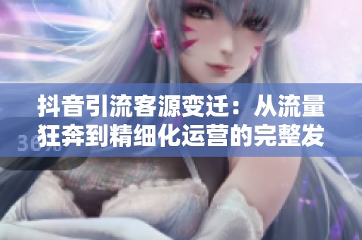 抖音引流客源变迁:从流量狂奔到精细化运营的完整发展历程分析 抖音引流客源变迁:从流量狂奔到精细化运营的完整发展历程分析