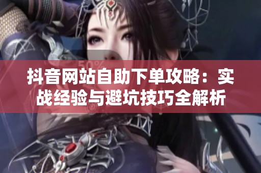 抖音网站自助下单攻略:实战经验与避坑技巧全解析 抖音网站自助下单攻略:实战经验与避坑技巧全解析