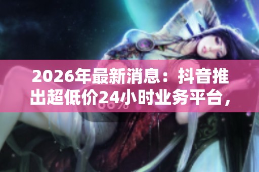 2026年最新消息:抖音推出超低价24小时业务平台,彻底变革社交媒体服务市场 2026年最新消息:抖音推出超低价24小时业务平台,彻底变革社交媒体服务市场