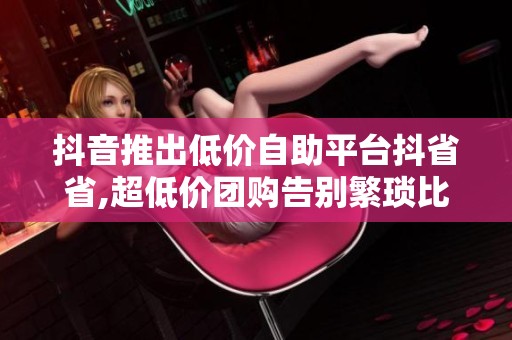 抖音推出低价自助平台抖省省,超低价团购告别繁琐比价 抖音推出低价自助平台抖省省,超低价团购告别繁琐比价