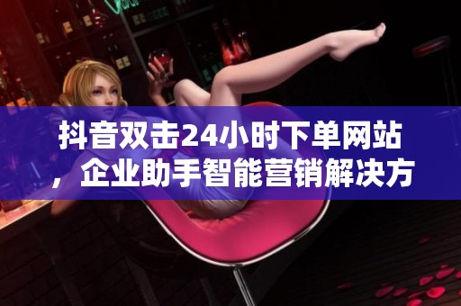 抖音双击24小时下单网站,企业助手智能营销解决方案 抖音双击24小时下单网站,企业助手智能营销解决方案