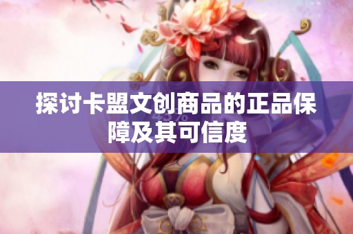 探讨卡盟文创商品的正品保障及其可信度 探讨卡盟文创商品的正品保障及其可信度