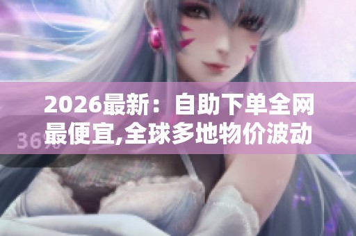 2026最新：自助下单全网最便宜,全球多地物价波动引消费者关注热议