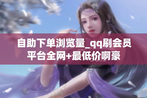 自助下单浏览量_qq刷会员平台全网+最低价啊豪 自助下单浏览量_qq刷会员平台全网+最低价啊豪