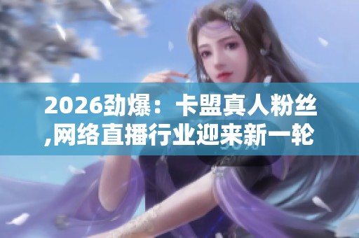 2026劲爆:卡盟真人粉丝,网络直播行业迎来新一轮规范整顿智能化 2026劲爆:卡盟真人粉丝,网络直播行业迎来新一轮规范整顿智能化