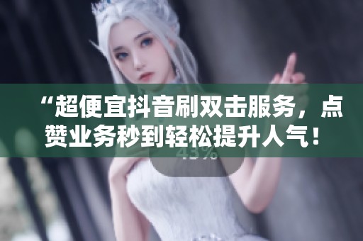 “超便宜抖音刷双击服务，点赞业务秒到轻松提升人气！”