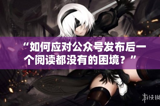 “如何应对公众号发布后一个阅读都没有的困境？”