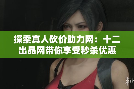 探索真人砍价助力网：十二出品网带你享受秒杀优惠