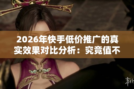 2026年快手低价推广的真实效果对比分析：究竟值不值得投资？