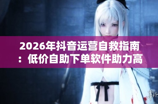 2026年抖音运营自救指南：低价自助下单软件助力高效获客策略