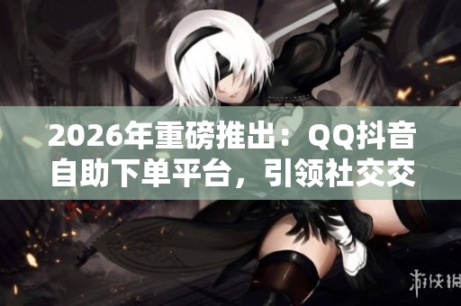 2026年重磅推出:QQ抖音自助下单平台,引领社交交易新模式 2026年重磅推出:QQ抖音自助下单平台,引领社交交易新模式