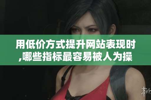 用低价方式提升网站表现时,哪些指标最容易被人为操控?第三方检测 用低价方式提升网站表现时,哪些指标最容易被人为操控?第三方检测