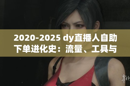 2020-2025 dy直播人自助下单进化史:流量、工具与心智的三重跃迁 2020-2025 dy直播人自助下单进化史:流量、工具与心智的三重跃迁