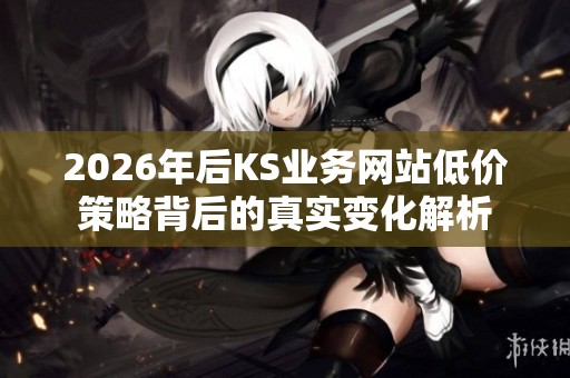 2026年后KS业务网站低价策略背后的真实变化解析 2026年后KS业务网站低价策略背后的真实变化解析