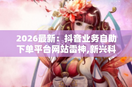 2026最新：抖音业务自助下单平台网站雷神,新兴科技产品上市引发