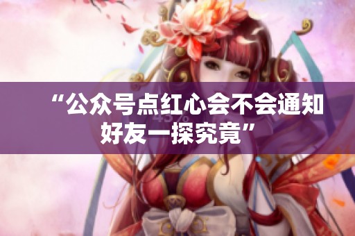 “公众号点红心会不会通知好友一探究竟”