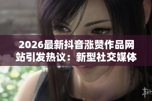 2026最新抖音涨赞作品网站引发热议：新型社交媒体营销策略解析