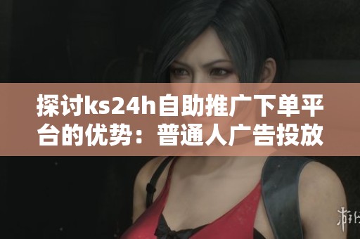 探讨ks24h自助推广下单平台的优势：普通人广告投放的新选择