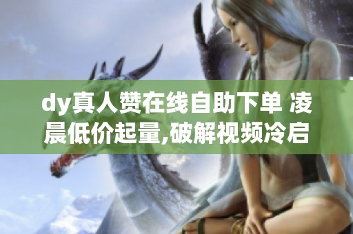 dy真人赞在线自助下单 凌晨低价起量,破解视频冷启动_资讯 dy真人赞在线自助下单 凌晨低价起量,破解视频冷启动_资讯