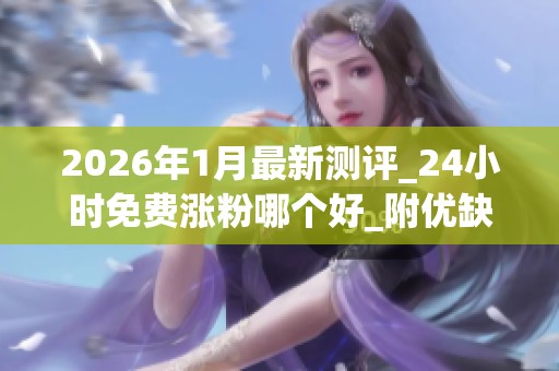 2026年1月最新测评_24小时免费涨粉哪个好_附优缺点与取消攻略_资讯 2026年1月最新测评_24小时免费涨粉哪个好_附优缺点与取消攻略_资讯