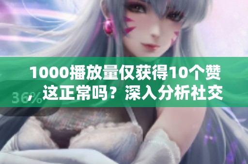 1000播放量仅获得10个赞,这正常吗?深入分析社交媒体互动现象 1000播放量仅获得10个赞,这正常吗?深入分析社交媒体互动现象