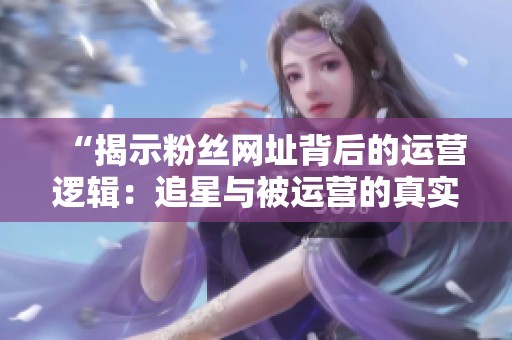 “揭示粉丝网址背后的运营逻辑：追星与被运营的真实关系”