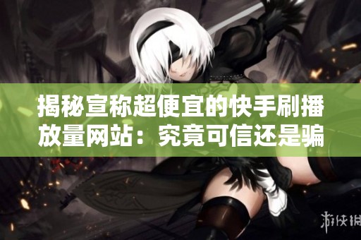 揭秘宣称超便宜的快手刷播放量网站:究竟可信还是骗局? 揭秘宣称超便宜的快手刷播放量网站:究竟可信还是骗局?