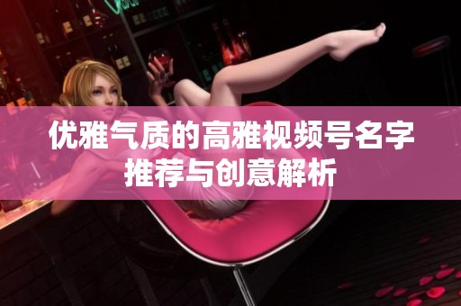 优雅气质的高雅视频号名字推荐与创意解析 优雅气质的高雅视频号名字推荐与创意解析