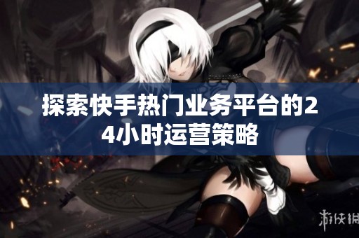 探索快手热门业务平台的24小时运营策略 探索快手热门业务平台的24小时运营策略