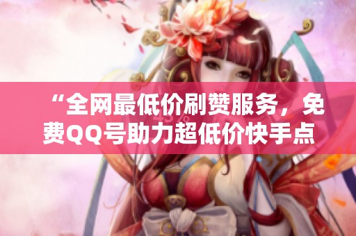 “全网最低价刷赞服务,免费QQ号助力超低价快手点赞!” “全网最低价刷赞服务,免费QQ号助力超低价快手点赞!”