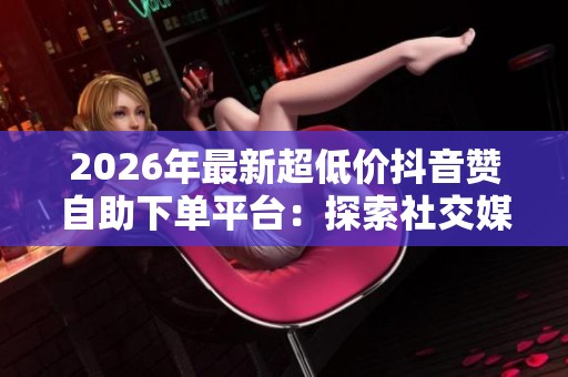 2026年最新超低价抖音赞自助下单平台:探索社交媒体营销新趋势与机会 2026年最新超低价抖音赞自助下单平台:探索社交媒体营销新趋势与机会