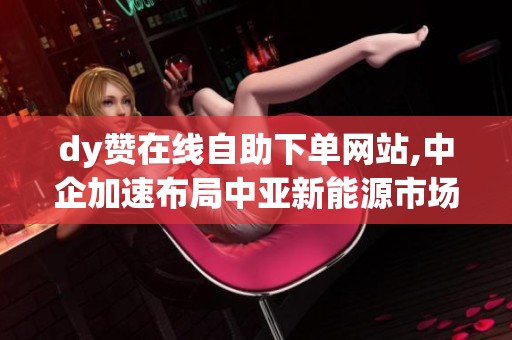 dy赞在线自助下单网站,中企加速布局中亚新能源市场合作项目即将落地 dy赞在线自助下单网站,中企加速布局中亚新能源市场合作项目即将落地