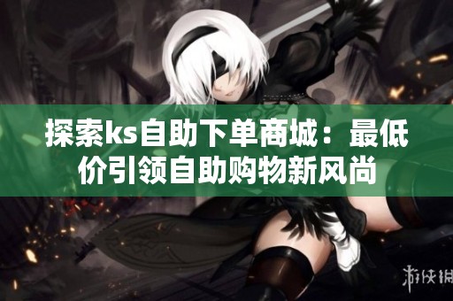 探索ks自助下单商城：最低价引领自助购物新风尚
