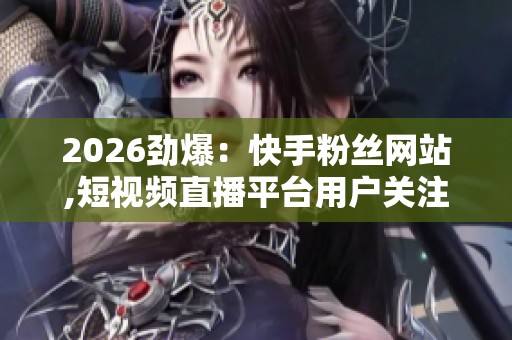 2026劲爆:快手粉丝网站,短视频直播平台用户关注数据分析报告发布 2026劲爆:快手粉丝网站,短视频直播平台用户关注数据分析报告发布