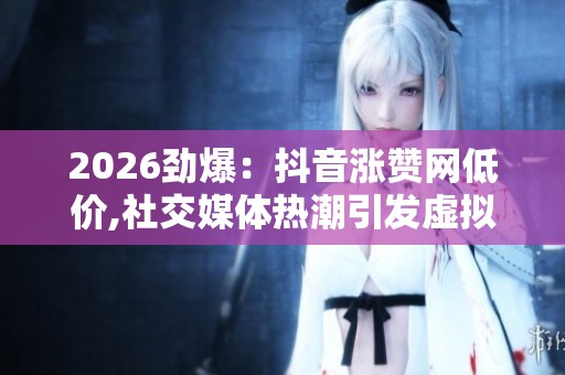 2026劲爆:抖音涨赞网低价,社交媒体热潮引发虚拟评价新争议定制化 2026劲爆:抖音涨赞网低价,社交媒体热潮引发虚拟评价新争议定制化