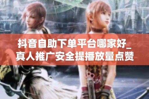 抖音自助下单平台哪家好_真人推广安全提播放量点赞粉丝_资讯 抖音自助下单平台哪家好_真人推广安全提播放量点赞粉丝_资讯
