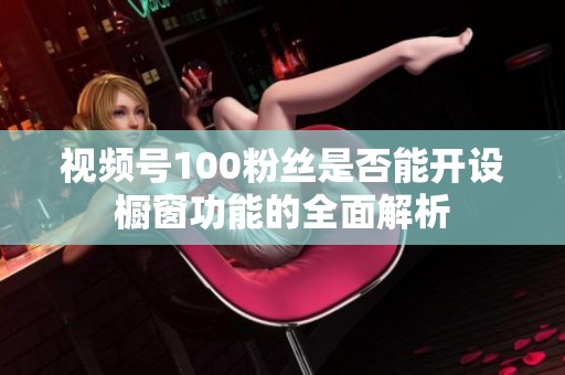 视频号100粉丝是否能开设橱窗功能的全面解析 视频号100粉丝是否能开设橱窗功能的全面解析