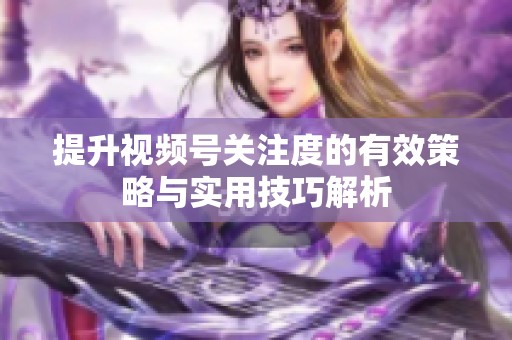 提升视频号关注度的有效策略与实用技巧解析 提升视频号关注度的有效策略与实用技巧解析