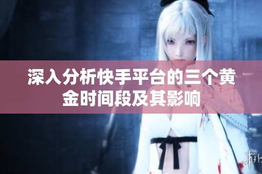 深入分析快手平台的三个黄金时间段及其影响 深入分析快手平台的三个黄金时间段及其影响